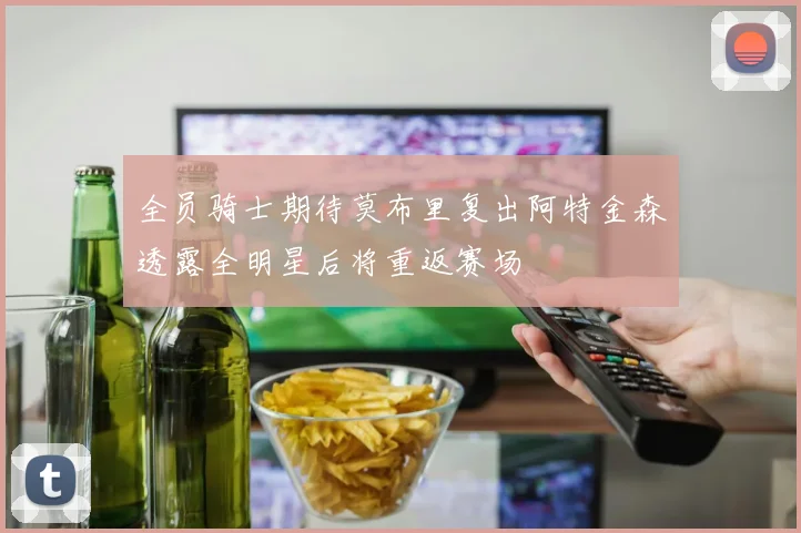 全员骑士期待莫布里复出阿特金森透露全明星后将重返赛场