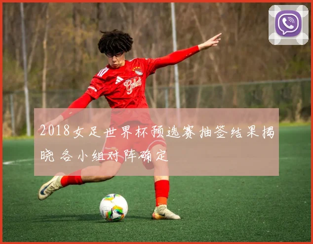 2018女足世界杯预选赛抽签结果揭晓 各小组对阵确定