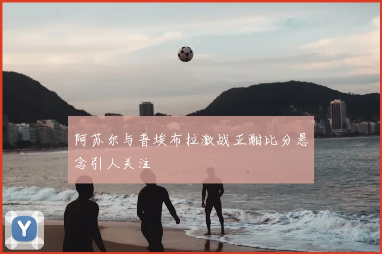 阿苏尔与普埃布拉激战正酣比分悬念引人关注
