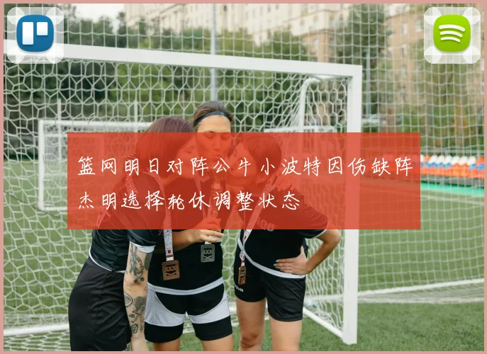 篮网明日对阵公牛小波特因伤缺阵杰明选择轮休调整状态