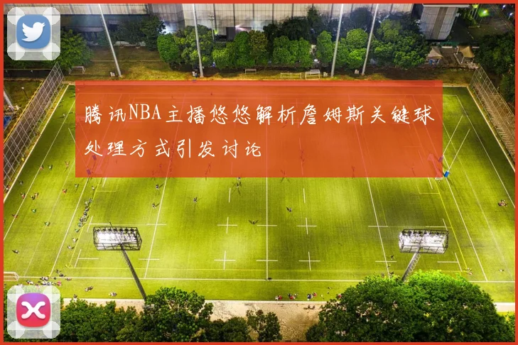 腾讯NBA主播悠悠解析詹姆斯关键球处理方式引发讨论