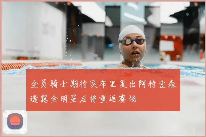全员骑士期待莫布里复出阿特金森透露全明星后将重返赛场
