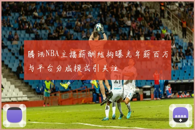 腾讯NBA主播薪酬结构曝光年薪百万与平台分成模式引关注