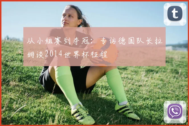 从小组赛到夺冠:专访德国队长拉姆谈2014世界杯征程