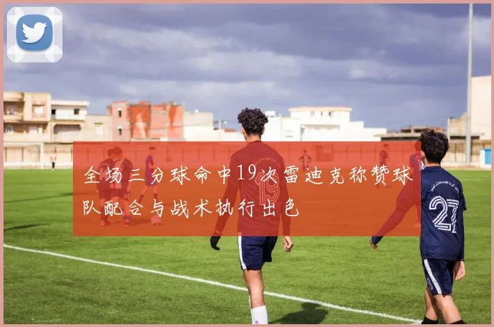 全场三分球命中19次雷迪克称赞球队配合与战术执行出色
