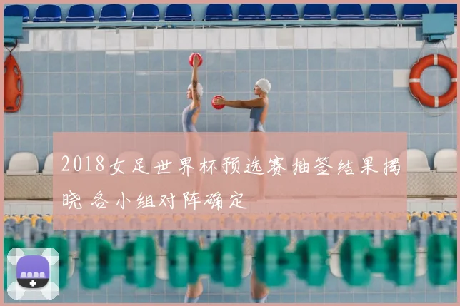 2018女足世界杯预选赛抽签结果揭晓 各小组对阵确定