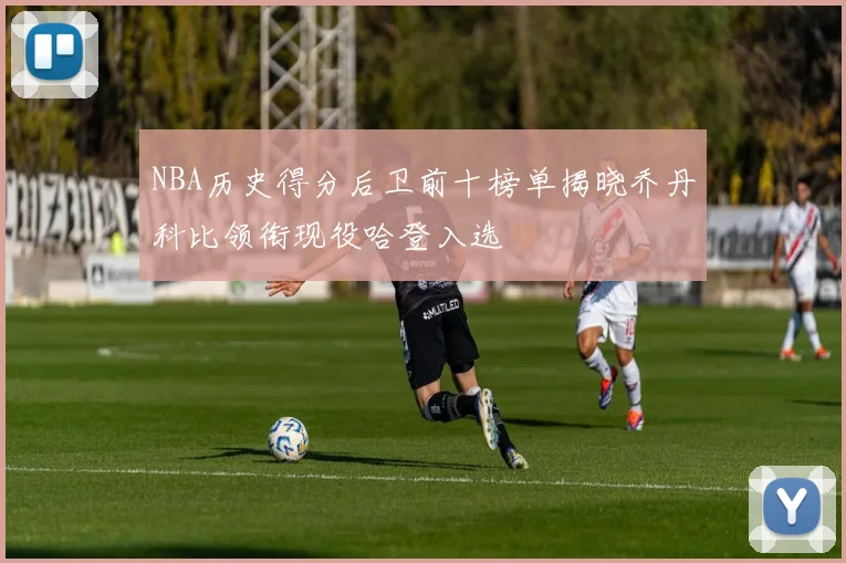 NBA历史得分后卫前十榜单揭晓乔丹科比领衔现役哈登入选