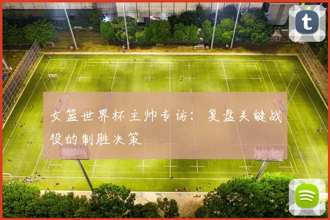 女篮世界杯主帅专访:复盘关键战役的制胜决策