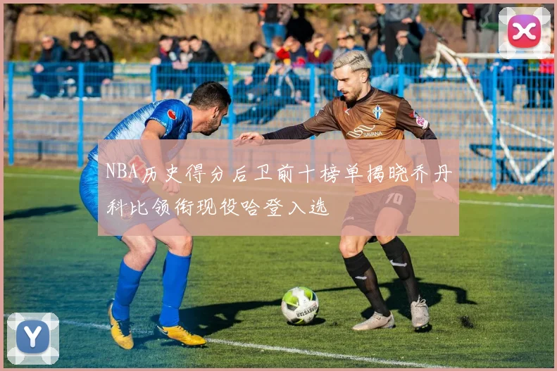 NBA历史得分后卫前十榜单揭晓乔丹科比领衔现役哈登入选