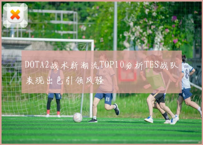 DOTA2战术新潮流TOP10分析TES战队表现出色引领风骚