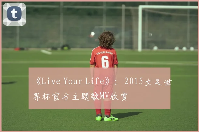 《Live Your Life》：2015女足世界杯官方主题歌MV欣赏