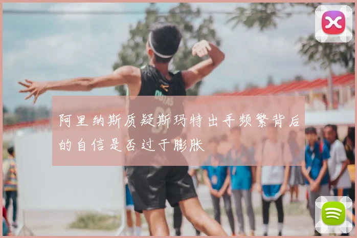 阿里纳斯质疑斯玛特出手频繁背后的自信是否过于膨胀