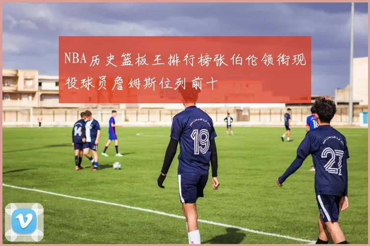 NBA历史篮板王排行榜张伯伦领衔现役球员詹姆斯位列前十