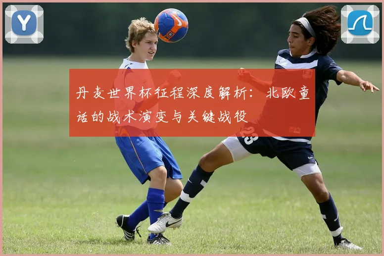 丹麦世界杯征程深度解析:北欧童话的战术演变与关键战役