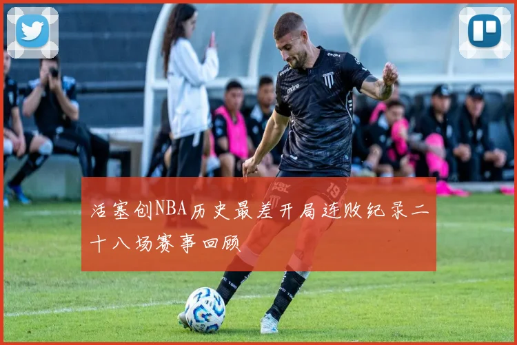 活塞创NBA历史最差开局连败纪录二十八场赛事回顾