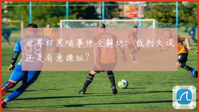 世界杯黑哨事件全解析：裁判失误还是有意操纵？