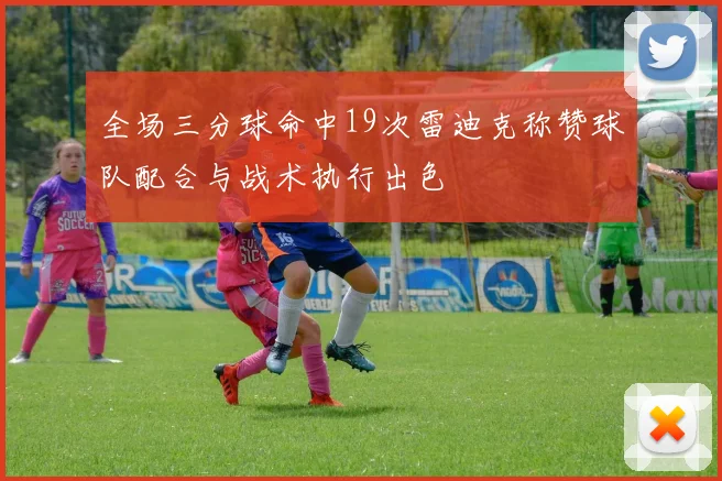 全场三分球命中19次雷迪克称赞球队配合与战术执行出色