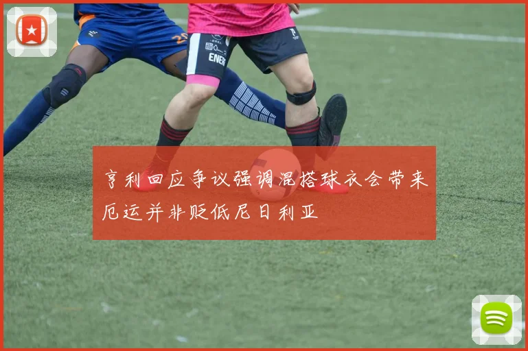 亨利回应争议强调混搭球衣会带来厄运并非贬低尼日利亚