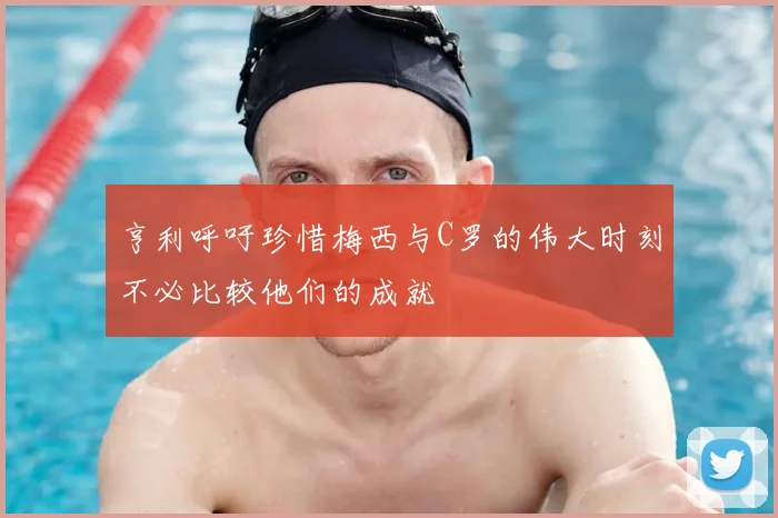 亨利呼吁珍惜梅西与C罗的伟大时刻不必比较他们的成就