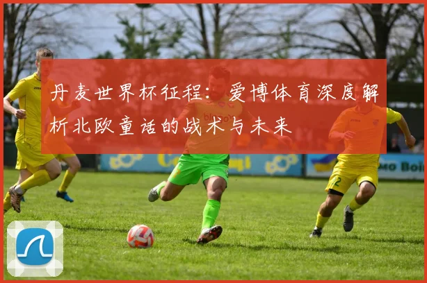 丹麦世界杯征程:爱博体育深度解析北欧童话的战术与未来