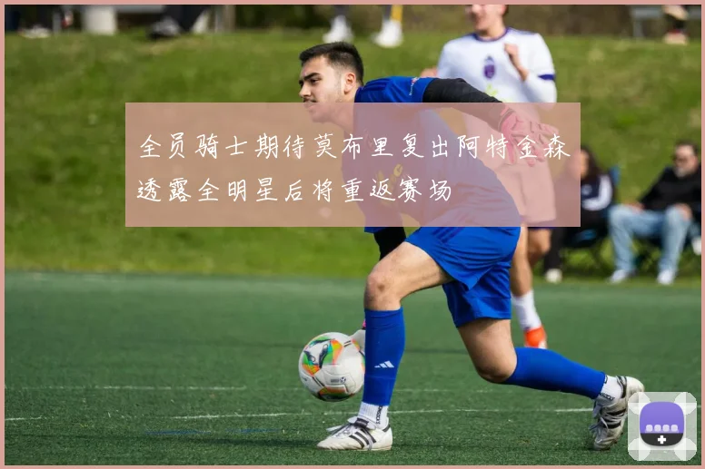 全员骑士期待莫布里复出阿特金森透露全明星后将重返赛场