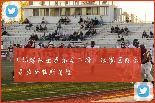 CBA球队世界排名下滑，联赛国际竞争力面临新考验
