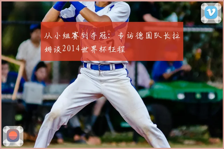 从小组赛到夺冠:专访德国队长拉姆谈2014世界杯征程