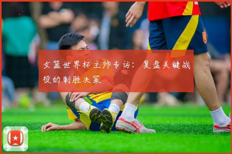 女篮世界杯主帅专访:复盘关键战役的制胜决策