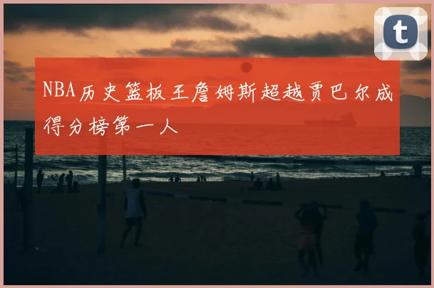 NBA历史篮板王詹姆斯超越贾巴尔成得分榜第一人