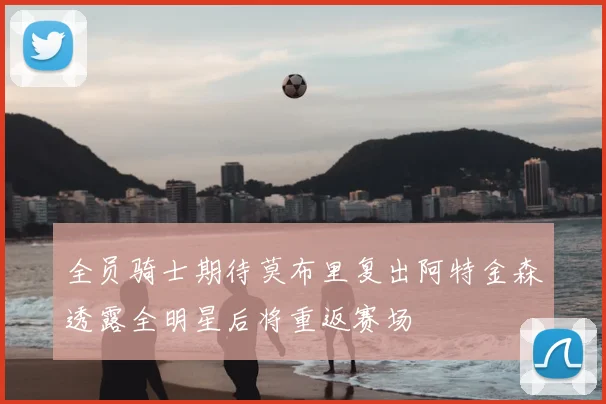 全员骑士期待莫布里复出阿特金森透露全明星后将重返赛场