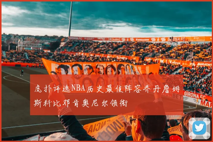 虎扑评选NBA历史最佳阵容乔丹詹姆斯科比邓肯奥尼尔领衔