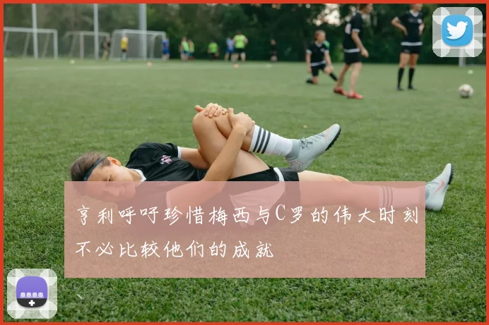亨利呼吁珍惜梅西与C罗的伟大时刻不必比较他们的成就