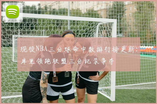 现役NBA三分球命中数排行榜更新：库里领跑联盟三分纪录争夺