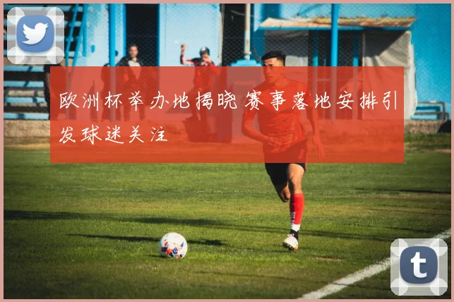 欧洲杯举办地揭晓 赛事落地安排引发球迷关注