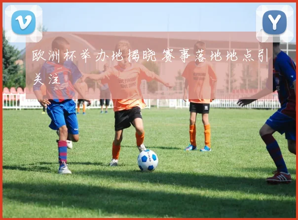 欧洲杯举办地揭晓 赛事落地地点引关注