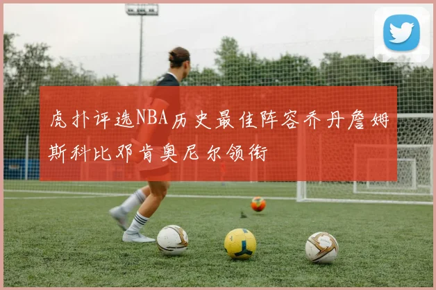虎扑评选NBA历史最佳阵容乔丹詹姆斯科比邓肯奥尼尔领衔
