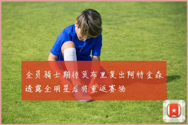 全员骑士期待莫布里复出阿特金森透露全明星后将重返赛场