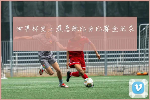 世界杯史上最悬殊比分比赛全记录