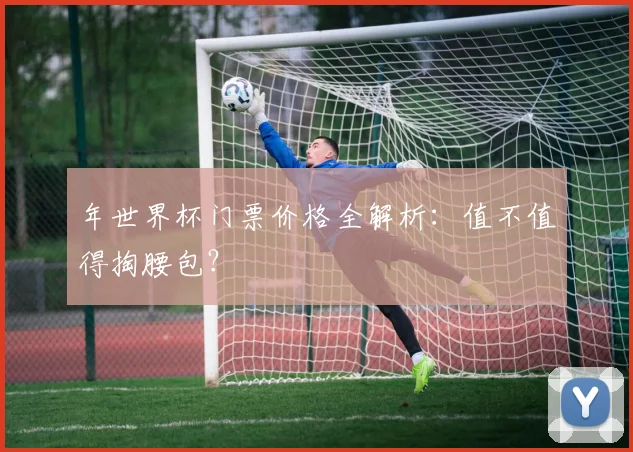 年世界杯门票价格全解析:值不值得掏腰包?