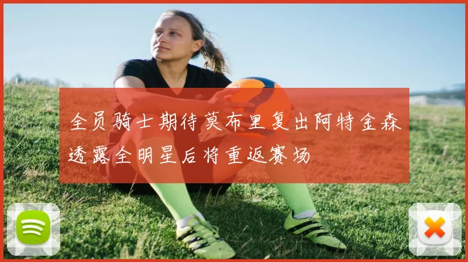 全员骑士期待莫布里复出阿特金森透露全明星后将重返赛场