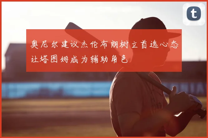 奥尼尔建议杰伦布朗树立首选心态让塔图姆成为辅助角色