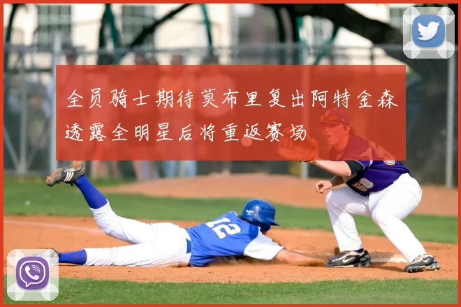 全员骑士期待莫布里复出阿特金森透露全明星后将重返赛场