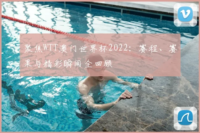 聚焦WTT澳门世界杯2022:赛程、赛果与精彩瞬间全回顾
