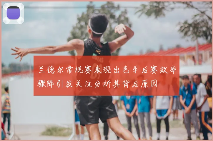 兰德尔常规赛表现出色季后赛效率骤降引发关注分析其背后原因