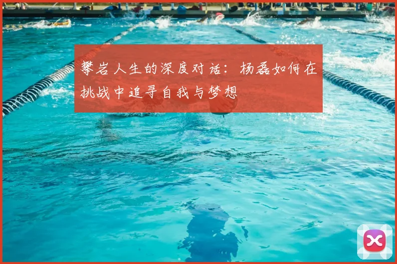 攀岩人生的深度对话:杨磊如何在挑战中追寻自我与梦想