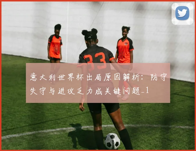 意大利世界杯出局原因解析:防守失守与进攻乏力成关键问题_1