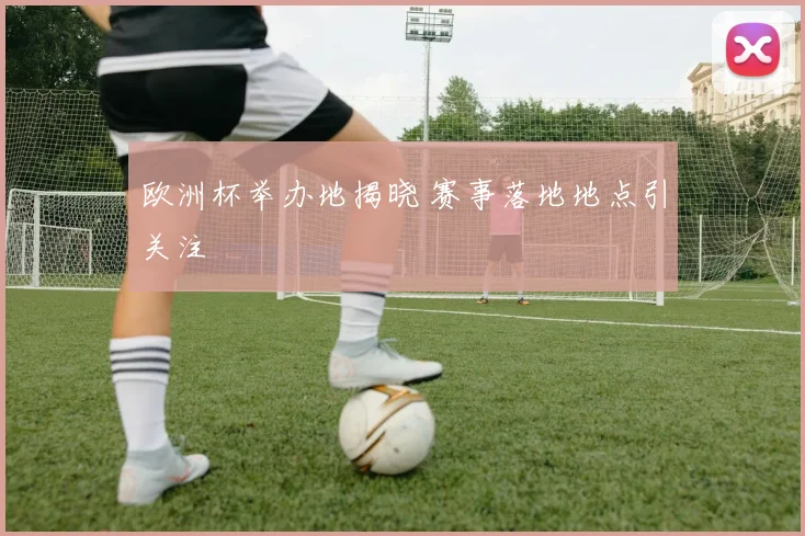 欧洲杯举办地揭晓 赛事落地地点引关注