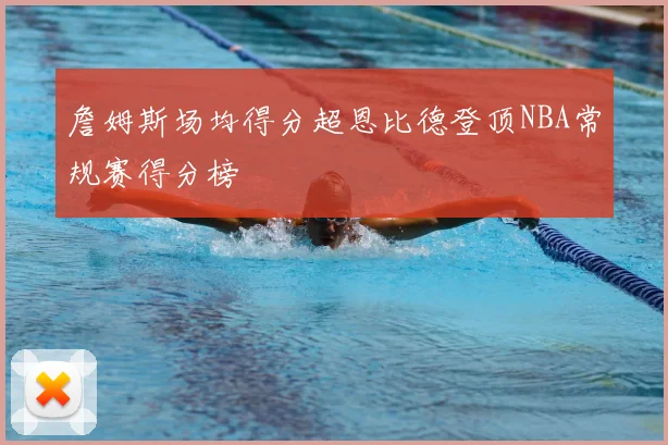 詹姆斯场均得分超恩比德登顶NBA常规赛得分榜