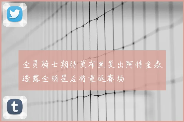 全员骑士期待莫布里复出阿特金森透露全明星后将重返赛场