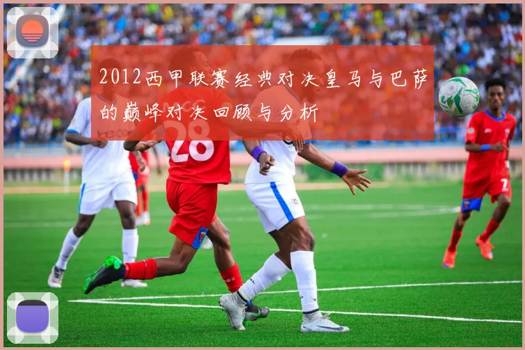 2012西甲联赛经典对决皇马与巴萨的巅峰对决回顾与分析